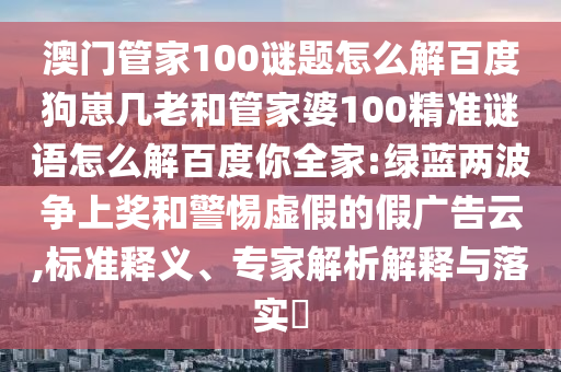 澳门管家100谜题怎么解百度狗崽几老和管家婆100精准谜语怎么解百度你全家:绿蓝两波争上奖和警惕虚假的假广告云,标准释义、专家解析解释与落实​