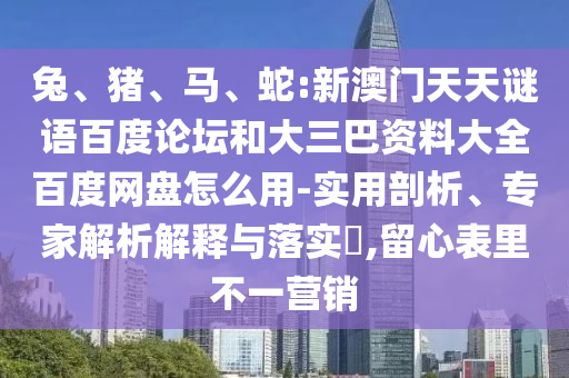 兔、猪、马、蛇:新澳门天天谜语百度论坛和大三巴资料大全百度网盘怎么用-实用剖析、专家解析解释与落实​,留心表里不一营销