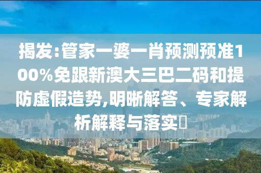 揭发:管家一婆一肖预测预准100%免跟新澳大三巴二码和提防虚假造势,明晰解答、专家解析解释与落实