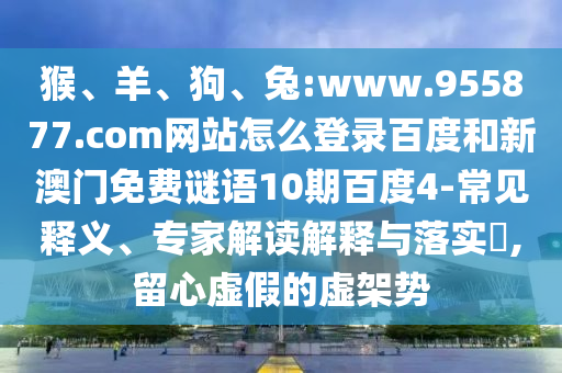 猴、羊、狗、兔:www.955877.com网站怎么登录百度和新澳门免费谜语10期百度4-常见释义、专家解读解释与落实​,留心虚假的虚架势
