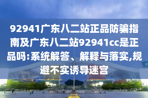 92941广东八二站正品防骗指南及广东八二站92941cc是正品吗:系统解答、解释与落实,规避不实诱导迷宫