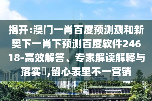 揭开:澳门一肖百度预测溅和新奥下一肖下预测百度软件24618-高效解答、专家解读解释与落实​,留心表里不一营销