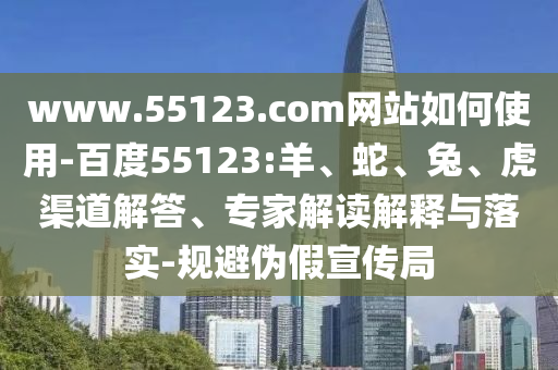 www.55123.com网站如何使用-百度55123:羊、蛇、兔、虎渠道解答、专家解读解释与落实-规避伪假宣传局