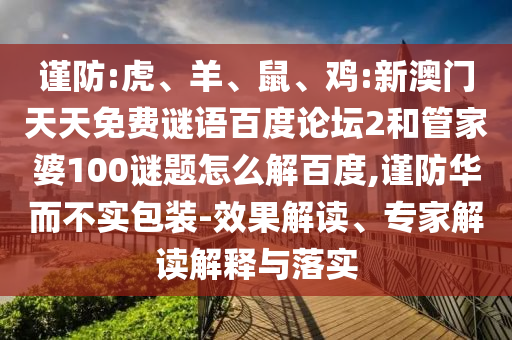 谨防:虎、羊、鼠、鸡:新澳门天天免费谜语百度论坛2和管家婆100谜题怎么解百度,谨防华而不实包装-效果解读、专家解读解释与落实