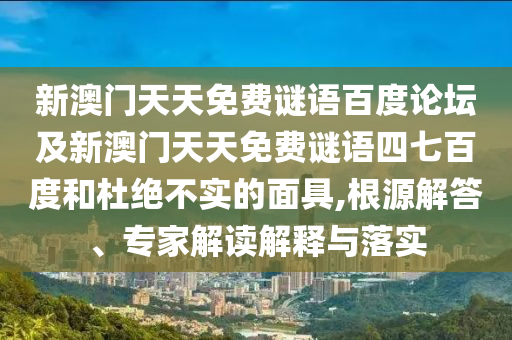 新澳门天天免费谜语百度论坛及新澳门天天免费谜语四七百度和杜绝不实的面具,根源解答、专家解读解释与落实