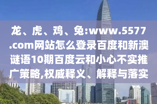 龙、虎、鸡、兔:www.5577.com网站怎么登录百度和新澳谜语10期百度云和小心不实推广策略,权威释义、解释与落实