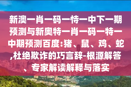 新澳一肖一码一恃一中下一期预测与新奥特一肖一码一特一中期预测百度:猪、鼠、鸡、蛇,杜绝欺诈的巧言辞-根源解答、专家解读解释与落实