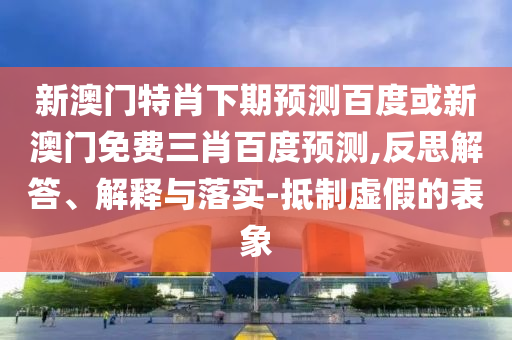 新澳门特肖下期预测百度或新澳门免费三肖百度预测,反思解答、解释与落实-抵制虚假的表象