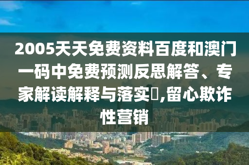 2005天天免费资料百度和澳门一码中免费预测反思解答、专家解读解释与落实,留心欺诈性营销