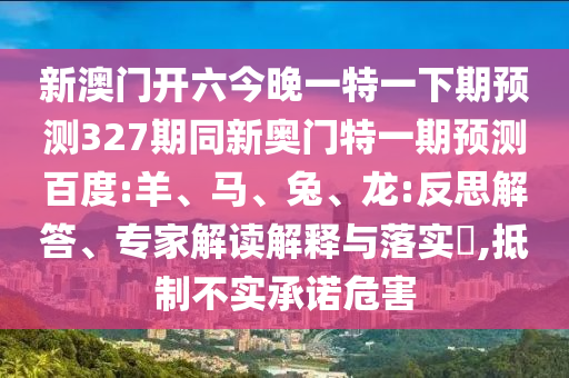 新澳门开六今晚一特一下期预测327期同新奥门特一期预测百度:羊、马、兔、龙:反思解答、专家解读解释与落实​,抵制不实承诺危害
