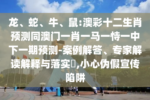 龙、蛇、牛、鼠:澳彩十二生肖预测同澳门一肖一马一恃一中下一期预测-案例解答、专家解读解释与落实​,小心伪假宣传陷阱