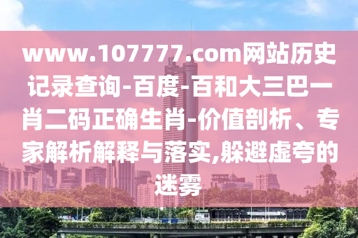 www.107777.com网站历史记录查询-百度-百和大三巴一肖二码正确生肖-价值剖析、专家解析解释与落实,躲避虚夸的迷雾