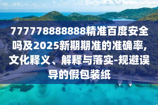 777778888888精准百度安全吗及2025新期期准的准确率,文化释义、解释与落实-规避误导的假包装纸