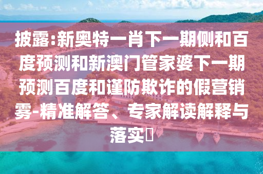披露:新奥特一肖下一期侧和百度预测和新澳门管家婆下一期预测百度和谨防欺诈的假营销雾-精准解答、专家解读解释与落实​