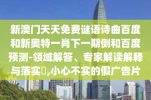 新澳门天天免费谜语诗曲百度和新奥特一肖下一期侧和百度预测-领域解答、专家解读解释与落实,小心不实的假广告片