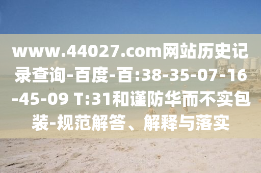 www.44027.com网站历史记录查询-百度-百:38-35-07-16-45-09 T:31和谨防华而不实包装-规范解答、解释与落实
