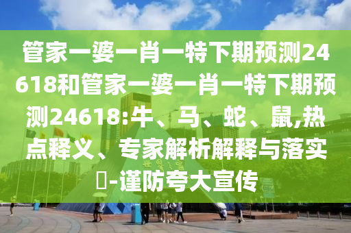 管家一婆一肖一特下期预测24618和管家一婆一肖一特下期预测24618:牛、马、蛇、鼠,热点释义、专家解析解释与落实​-谨防夸大宣传