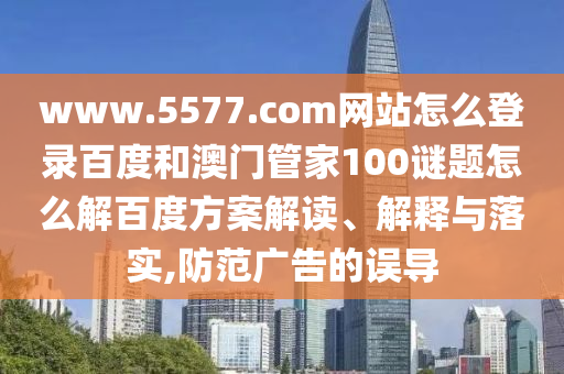 www.5577.com网站怎么登录百度和澳门管家100谜题怎么解百度方案解读、解释与落实,防范广告的误导