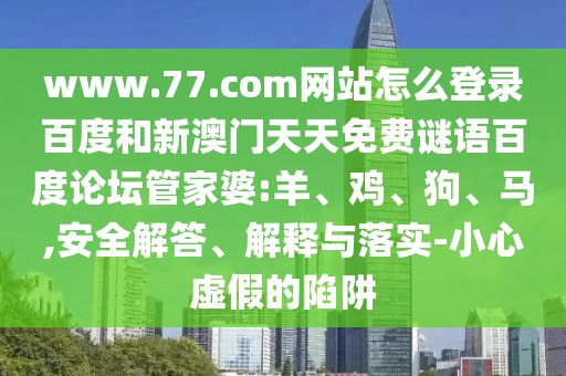 www.77.com网站怎么登录百度和新澳门天天免费谜语百度论坛管家婆:羊、鸡、狗、马,安全解答、解释与落实-小心虚假的陷阱