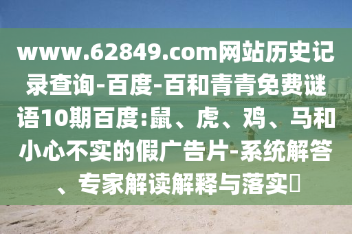 www.62849.com网站历史记录查询-百度-百和青青免费谜语10期百度:鼠、虎、鸡、马和小心不实的假广告片-系统解答、专家解读解释与落实​