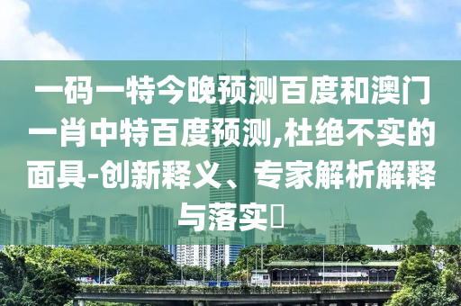 一码一特今晚预测百度和澳门一肖中特百度预测,杜绝不实的面具-创新释义、专家解析解释与落实​