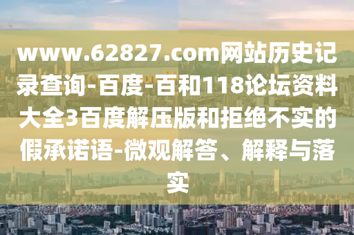 www.62827.com网站历史记录查询-百度-百和118论坛资料大全3百度解压版和拒绝不实的假承诺语-微观解答、解释与落实