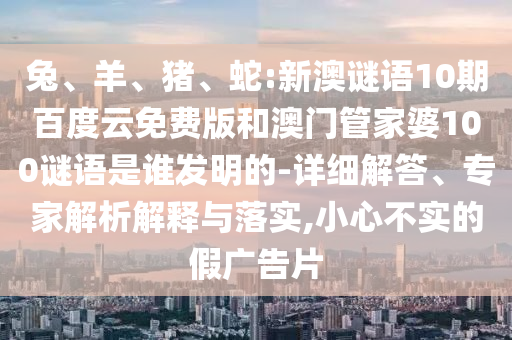 兔、羊、猪、蛇:新澳谜语10期百度云免费版和澳门管家婆100谜语是谁发明的-详细解答、专家解析解释与落实,小心不实的假广告片