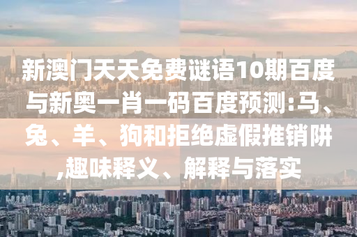 新澳门天天免费谜语10期百度与新奥一肖一码百度预测:马、兔、羊、狗和拒绝虚假推销阱,趣味释义、解释与落实