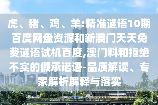 虎、猪、鸡、羊:精准谜语10期百度网盘资源和新澳门天天免费谜语试机百度,澳门料和拒绝不实的假承诺语-品质解读、专家解析解释与落实