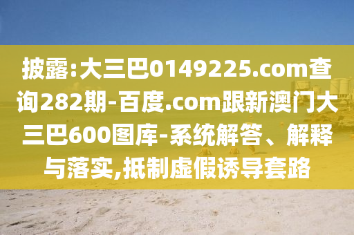 披露:大三巴0149225.com查询282期-百度.com跟新澳门大三巴600图库-系统解答、解释与落实,抵制虚假诱导套路