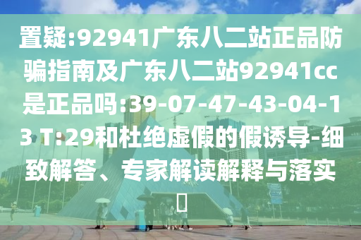 置疑:92941广东八二站正品防骗指南及广东八二站92941cc是正品吗:39-07-47-43-04-13 T:29和杜绝虚假的假诱导-细致解答、专家解读解释与落实​