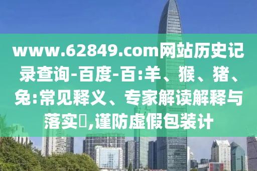 www.62849.com网站历史记录查询-百度-百:羊、猴、猪、兔:常见释义、专家解读解释与落实​,谨防虚假包装计