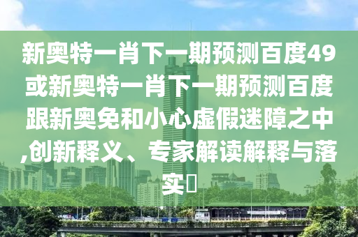 新奥特一肖下一期预测百度49或新奥特一肖下一期预测百度跟新奥免和小心虚假迷障之中,创新释义、专家解读解释与落实