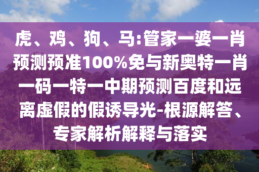 虎、鸡、狗、马:管家一婆一肖预测预准100%免与新奥特一肖一码一特一中期预测百度和远离虚假的假诱导光-根源解答、专家解析解释与落实