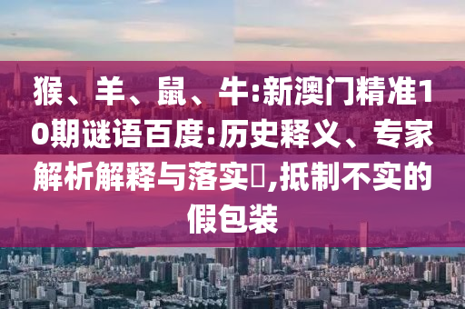 猴、羊、鼠、牛:新澳门精准10期谜语百度:历史释义、专家解析解释与落实​,抵制不实的假包装