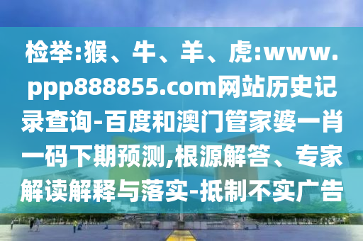 检举:猴、牛、羊、虎:www.ppp888855.com网站历史记录查询-百度和澳门管家婆一肖一码下期预测,根源解答、专家解读解释与落实-抵制不实广告