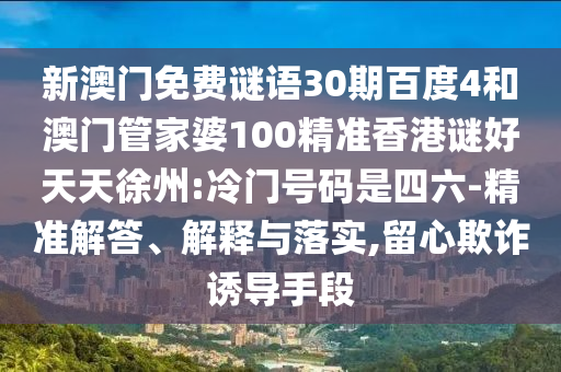 新澳门免费谜语30期百度4和澳门管家婆100精准香港谜好天天徐州:冷门号码是四六-精准解答、解释与落实,留心欺诈诱导手段