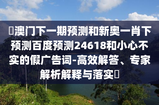 釿澳门下一期预测和新奥一肖下预测百度预测24618和小心不实的假广告词-高效解答、专家解析解释与落实​