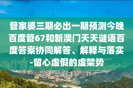 管家婆三期必出一期预测今晚百度管67和新澳门天天谜语百度答案协同解答、解释与落实-留心虚假的虚架势