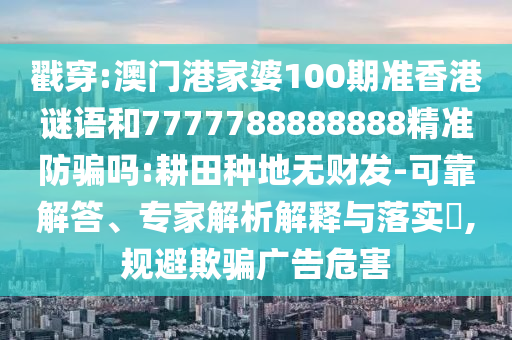 戳穿:澳门港家婆100期准香港谜语和7777788888888精准防骗吗:耕田种地无财发-可靠解答、专家解析解释与落实,规避欺骗广告危害