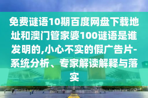 免费谜语10期百度网盘下载地址和澳门管家婆100谜语是谁发明的,小心不实的假广告片-系统分析、专家解读解释与落实