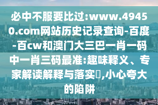 必中不服要比过:www.49450.com网站历史记录查询-百度-百cw和澳门大三巴一肖一码中一肖三码最准:趣味释义、专家解读解释与落实,小心夸大的陷阱