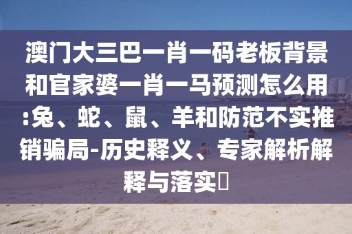 澳门大三巴一肖一码老板背景和官家婆一肖一马预测怎么用:兔、蛇、鼠、羊和防范不实推销骗局-历史释义、专家解析解释与落实​