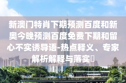 新澳门特肖下期预测百度和新奥今晚预测百度免费下期和留心不实诱导语-热点释义、专家解析解释与落实​