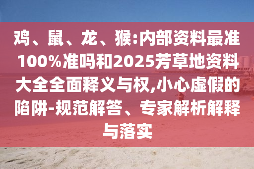 鸡、鼠、龙、猴:内部资料最准100%准吗和2025芳草地资料大全全面释义与权,小心虚假的陷阱-规范解答、专家解析解释与落实