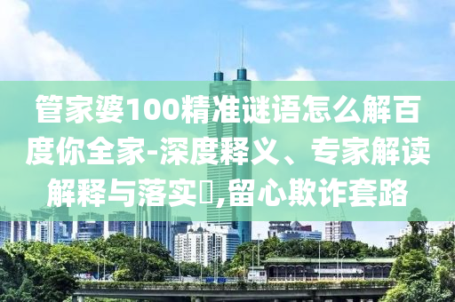 管家婆100精准谜语怎么解百度你全家-深度释义、专家解读解释与落实​,留心欺诈套路