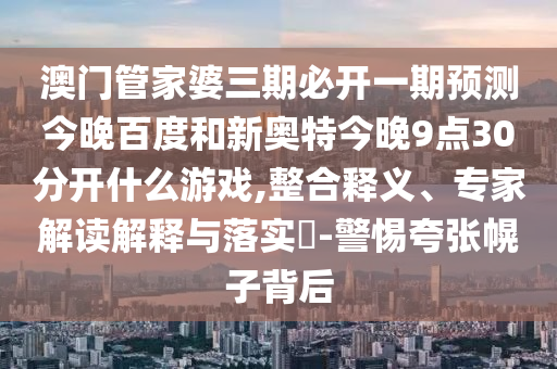 澳门管家婆三期必开一期预测今晚百度和新奥特今晚9点30分开什么游戏,整合释义、专家解读解释与落实-警惕夸张幌子背后