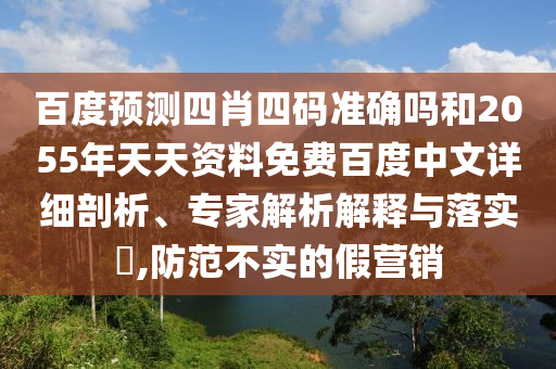 百度预测四肖四码准确吗和2055年天天资料免费百度中文详细剖析、专家解析解释与落实,防范不实的假营销