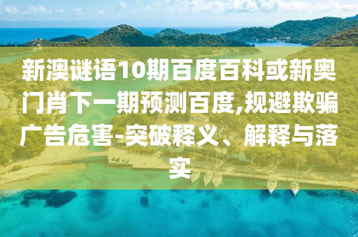 新澳谜语10期百度百科或新奥门肖下一期预测百度,规避欺骗广告危害-突破释义、解释与落实