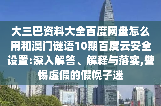 大三巴资料大全百度网盘怎么用和澳门谜语10期百度云安全设置:深入解答、解释与落实,警惕虚假的假幌子迷